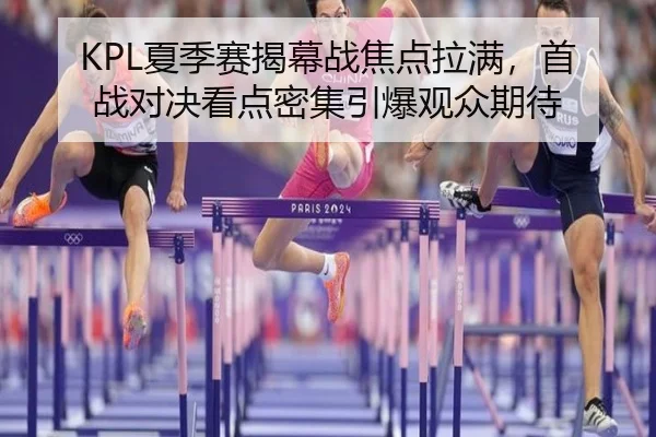 KPL夏季赛揭幕战焦点拉满，首战对决看点密集引爆观众期待